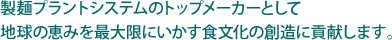 製麺プラントシステムのトップメーカーとして地球の恵みを最大限にいかす食文化の創造に貢献します。
